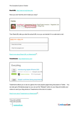 The Complete Guide to Twitter


Real-URL http://real-url.org/index.php

Have you ever had this and it made you crazy?




Then Real-URL tells you what the actual URL is so you can decide if it is a safe site to visit :




Read more about Read-URL on MakeUseOf 51.


Tweetmeme http://tweetmeme.com/




Tweetmeme allows you to see at a glance the most popular pages being discussed on Twitter. You
can also get a Wordpress plugin so you can put the “Retweet” button on your blog and enable your
visitors to send your blog stories to Tweetmeme at the click of a button.


Read more about Tweetmeme on MakeUseOf 52.



51
     http://bit.ly/XCBJK
52
     http://bit.ly/2uI0ns
 43
          markoneill.org
 
