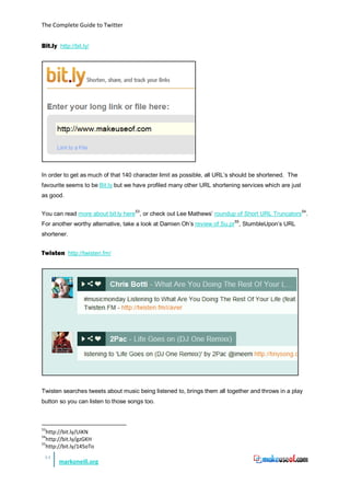 The Complete Guide to Twitter


Bit.ly http://bit.ly/




In order to get as much of that 140 character limit as possible, all URL’s should be shortened. The
favourite seems to be Bit.ly but we have profiled many other URL shortening services which are just
as good.


You can read more about bit.ly here53, or check out Lee Mathews’ roundup of Short URL Truncators54.
For another worthy alternative, take a look at Damien Oh’s review of Su.pr55, StumbleUpon’s URL
shortener.


Twisten http://twisten.fm/




Twisten searches tweets about music being listened to, brings them all together and throws in a play
button so you can listen to those songs too.



53
   http://bit.ly/UiKN
54
   http://bit.ly/gzGKH
55
   http://bit.ly/145oTo
 44
       markoneill.org
 