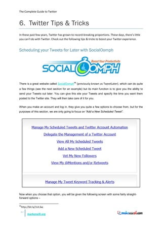 The Complete Guide to Twitter



6. Twitter Tips & Tricks
In these past few years, Twitter has grown to record-breaking proportions. These days, there’s little
you can’t do with Twitter. Check out the following tips & tricks to boost your Twitter experience.


Scheduling your Tweets for Later with SocialOomph




There is a great website called SocialOomph56 (previously known as TweetLater), which can do quite
a few things (see the next section for an example) but its main function is to give you the ability to
send your Tweets out later. You can give this site your Tweets and specify the time you want them
posted to the Twitter site. They will then take care of it for you.


When you make an account and log in, they give you quite a few options to choose from, but for the
purposes of this section, we are only going to focus on “Add a New Scheduled Tweet”.




Now when you choose that option, you will be given the following screen with some fairly straight-
forward options –

56
     http://bit.ly/1UL3ac
 45
          markoneill.org
 