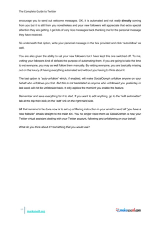 The Complete Guide to Twitter


encourage you to send out welcome messages. OK, it is automated and not really directly coming
from you but it is still from you nonetheless and your new followers will appreciate that extra special
attention they are getting. I get lots of very nice messages back thanking me for the personal message
they have received.


So underneath that option, write your personal message in the box provided and click “auto-follow” as
well.


You are also given the ability to vet your new followers but I have kept this one switched off. To me,
vetting your followers kind of defeats the purpose of automating them. If you are going to take the time
to vet everyone, you may as well follow them manually. By vetting everyone, you are basically missing
out on the luxury of having everything automated and without you having to think about it.


The last option is “auto-unfollow” which, if enabled, will make SocialOomph unfollow anyone on your
behalf who unfollows you first. But this is not backdated so anyone who unfollowed you yesterday or
last week will not be unfollowed back. It only applies the moment you enable the feature.


Remember and save everything for it to start. If you want to edit anything, go to the “edit automation”
tab at the top then click on the “edit” link on the right hand side.


All that remains to be done now is to set up a filtering instruction in your email to send all “you have a
new follower” emails straight to the trash bin. You no longer need them as SocialOomph is now your
Twitter virtual assistant dealing with your Twitter account, following and unfollowing on your behalf.


What do you think about it? Something that you would use?




 48
        markoneill.org
 