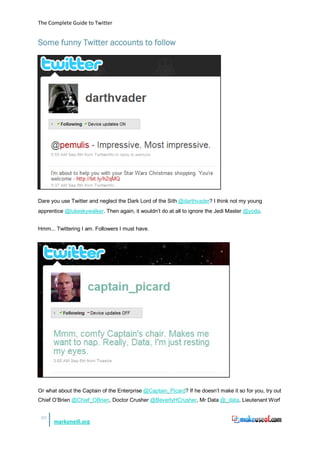 The Complete Guide to Twitter


Some funny Twitter accounts to follow




Dare you use Twitter and neglect the Dark Lord of the Sith @darthvader? I think not my young
apprentice @lukeskywalker. Then again, it wouldn’t do at all to ignore the Jedi Master @yoda.


Hmm... Twittering I am. Followers I must have.




Or what about the Captain of the Enterprise @Captain_Picard? If he doesn’t make it so for you, try out
Chief O’Brien @Chief_OBrien, Doctor Crusher @BeverlyHCrusher, Mr Data @_data, Lieutenant Worf


 49
      markoneill.org
 