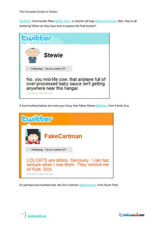 The Complete Guide to Twitter


@LtWorf, Commander Riker @Will_Riker, or Geordi LaForge @GeordiLaForge. Man, they’re all
twittering! When do they have time to explore the final frontier?




If foul-mouthed babies are more your thing, then follow Stewie @Stewie, from Family Guy.




Or perhaps foul-mouthed kids, like Eric Cartman @fakecartman from South Park.




 50
      markoneill.org
 