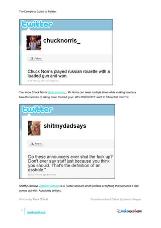 The Complete Guide to Twitter




You know Chuck Norris @chucknorris_. Mr Norris can tweet multiple times while making love to a
beautiful woman or taking down the bad guys. Who WOULDN’T want to follow that man? 




ShitMyDadSays @shitmydadsays is a Twitter account which profiles everything that someone’s dad
comes out with. Absolutely brilliant.


Written by Mark O’Neill                                  Coordinated and Edited by Simon Slangen


 51
       markoneill.org
 