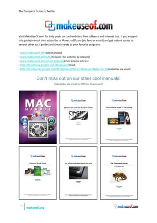 The Complete Guide to Twitter




Visit MakeUseOf.com for daily posts on cool websites, free software and internet tips. If you enjoyed
this guide/manual then subscribe to MakeUseOf.com (via feed or email) and get instant access to
several other such guides and cheat sheets to your favorite programs.

- www.makeuseof.com(latest articles)
- www.makeuseof.com/dir/(browser cool websites by category)
- www.makeuseof.com/most-popular/(most popular articles)
- http://feedproxy.google.com/Makeuseof(feed)
- http://feedburner.google.com/fb/a/mailverify?uri=Makeuseof&loc=en_US(subscribe via email)


               Don’t miss out on our other cool manuals!
                              Subscribe via email or RSS to download!




 52
      markoneill.org
 