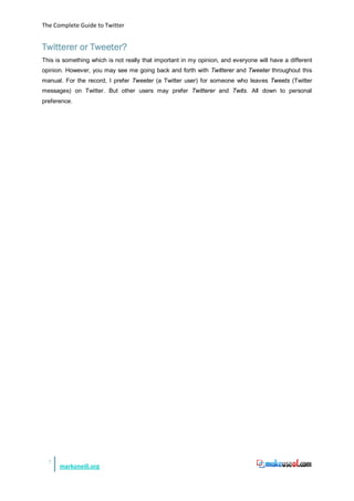 The Complete Guide to Twitter


Twitterer or Tweeter?
This is something which is not really that important in my opinion, and everyone will have a different
opinion. However, you may see me going back and forth with Twitterer and Tweeter throughout this
manual. For the record, I prefer Tweeter (a Twitter user) for someone who leaves Tweets (Twitter
messages) on Twitter. But other users may prefer Twitterer and Twits. All down to personal
preference.




  7
      markoneill.org
 