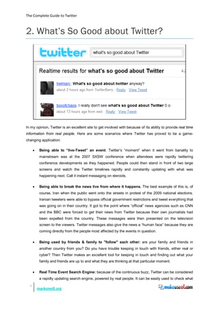 The Complete Guide to Twitter



2. What’s So Good about Twitter?




In my opinion, Twitter is an excellent site to get involved with because of its ability to provide real time
information from real people. Here are some scenarios where Twitter has proved to be a game-
changing application:

      •    Being able to “live-Tweet” an event. Twitter’s “moment” when it went from banality to
           mainstream was at the 2007 SXSW conference when attendees were rapidly twittering
           conference developments as they happened. People could then stand in front of two large
           screens and watch the Twitter timelines rapidly and constantly updating with what was
           happening next. Call it instant messaging on steroids.

      •    Being able to break the news live from where it happens. The best example of this is, of
           course, Iran when the public went onto the streets in protest of the 2009 national elections.
           Iranian tweeters were able to bypass official government restrictions and tweet everything that
           was going on in their country. It got to the point where “official” news agencies such as CNN
           and the BBC were forced to get their news from Twitter because their own journalists had
           been expelled from the country. These messages were then presented on the television
           screen to the viewers. Twitter messages also give the news a “human face” because they are
           coming directly from the people most affected by the events in question.

      •    Being used by friends & family to "follow" each other: are your family and friends in
           another country from you? Do you have trouble keeping in touch with friends, either real or
           cyber? Then Twitter makes an excellent tool for keeping in touch and finding out what your
           family and friends are up to and what they are thinking at that particular moment.

      •    Real Time Event Search Engine: because of the continuous buzz, Twitter can be considered
           a rapidly updating search engine, powered by real people. It can be easily used to check what
  8
          markoneill.org
 