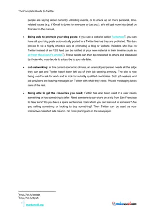 The Complete Guide to Twitter


              people are saying about currently unfolding events, or to check up on more personal, time-
              related issues (e.g. if Gmail is down for everyone or just you). We will get more into detail on
              this later in the manual.

         •    Being able to promote your blog posts: If you use a website called Twitterfeed 6, you can
              have all your blog posts automatically posted to a Twitter feed as they are published. This has
              proven to be a highly effective way of promoting a blog or website. Readers who live on
              Twitter instead of an RSS feed can be notified of your new material in their timeline (such as
                                            7
              all fresh MakeUseOf’s articles ). These tweets can then be retweeted to others and discussed
              by those who may decide to subscribe to your site later.

         •    Job networking: in this current economic climate, an unemployed person needs all the edge
              they can get and Twitter hasn’t been left out of their job seeking armoury. The site is now
              being used to ask for work and to look for suitably qualified candidates. Both job seekers and
              job providers are leaving messages on Twitter with what they need. Private messaging takes
              care of the rest.

         •    Being able to get the resources you need: Twitter has also been used if a user needs
              something or has something to offer. Need someone to car-share on a trip from San Francisco
              to New York? Do you have a spare conference room which you can loan out to someone? Are
              you selling something or looking to buy something? Then Twitter can be used as your
              interactive classified ads column. No more placing ads in the newspaper.




6
    http://bit.ly/3kslkD
7
    http://bit.ly/XpSZi
     9
             markoneill.org
 