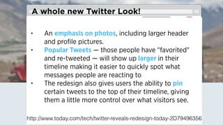 Breaking News!
• An emphasis on photos, including larger header
and proﬁle pictures.
• Popular Tweets — those people have "favorited"
and re-tweeted — will show up larger in their
timeline making it easier to quickly spot what
messages people are reacting to
• The redesign also gives users the ability to pin
certain tweets to the top of their timeline, giving
them a little more control over what visitors see.
A whole new Twitter Look!
http://www.today.com/tech/twitter-reveals-redesign-today-2D79496356
 