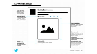 @TwitterAds | Conﬁdential
Barista Bar@baristabar
Article title
Summary text from article
Hide Media
RICH MEDIA
Add sight, sound and motion
to your Tweets to drive
engagement

!
!
!
!
Summary cards: 
Display web content such as
blog posts news articles and
product reviews

!
Photo cards: 
Highlight your brand’s photo-
based content

!
Audio and video cards: 
Showcase interactive media
experiences like videos,
music players and live
streaming events

!
ARTICLE
SUMMARY
See content previews
of articles

SHOW/HIDE
Expand or hide article
summaries, photos,
videos, conversations
EXPAND THE TWEET
28
Enable easy, free
distribution of your
branded content
online and mobile
 