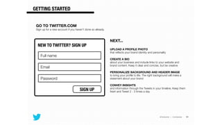 @TwitterAds | Conﬁdential
GETTING STARTED
31
GO TO TWITTER.COM
Sign up for a new account if you haven’t done so already.
NEXT...
!
UPLOAD A PROFILE PHOTO  
that reﬂects your brand identity and personality
CREATE A BIO  
about your business and include links to your website and
brand content. Keep it clear and concise, but be creative
PERSONALIZE BACKGROUND AND HEADER IMAGE  
to bring your proﬁle to life. The right background will make a
statement about your brand
CONVEY INSIGHTS 
and information through the Tweets in your timeline. Keep them
fresh and Tweet 2 - 3 times a day
NEW TO TWITTER? SIGN UP
SIGN UP
Full name
Email
Password
 