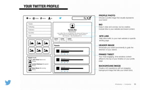 @TwitterAds | Conﬁdential
YOUR TWITTER PROFILE
33
PROFILE PHOTO 
Choose a proﬁle image that visually represents
your brand
BIO  
Keep it clear and concise, but be creative.
Include links to your website and brand content.
HEADER IMAGE 
Showcase your brand prominently to grab the
attention of your visitors
SITE LINK 
Help drive trafﬁc to your main website or speciﬁc
landing page
Barista Bar @baristabar
Barista Bar @baristabar
@ #Home Connect Discover Me
Barista Bar
@baristabar
Love coffee? We do! Our espresso, tea, paninis and Tweets are
freshly brewed by the Barista Bar team in San Francisco!
San Francisco · http://baristabarSF.com
2,812 2,812 2,812
TWEETS FOLLOWING FOLLOWERS
Tweets
Barista Bar @baristabar
Tweets
Following
Followers
Favorites
Lists
Jean Chow @jeanchow
Follow
Similar to you
Ryan Brown @brownday
Follow
Jordan Robinson @mighty55
Follow
PINNED TWEET  
Your most engaging, time-sensitive content
afﬁxed to the top of your timeline on your proﬁle
page
BACKGROUND IMAGE 
Create a rich experience with an engaging
background image that tells your brand story
 
