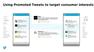 Using Promoted Tweets to target consumer interests
John Doe
@JohnDoe
Sports
Outdoors
Fitness
Automotive
@ESPN
@OpentrailsHike
@MensHealthMag
@MotorTrend
Jane Doe
@JaneDoe
Fashion
Yoga
Design
Writing
@MarieClaire
@YogaMag
@Adobe
@NYTimes
Ryan Brown @brownday
Got butterﬂies as if I'm about to suit up
today. #BeatTheRavens #Niners#SB47
#QuestforSix
Men’s Health Mag @ MensHealthMag
The covert aﬀairs workout: http://ow.ly/
hTy1w  How @ChrisGorham stays ultra-ﬁt
and how YOU can, too.
Lifehacker @lifehacker
The Ask Lifehacker podcast is LIVE right
now! Come join us & ask some questions!
lifehacker.com/598599 
The Onion @TheOnion
"It takes conﬁdence to walk around
Hollywood as a Native American blanket
covered in beads." http://onion.com/
ZvLr9E 
Anja Brierly Lange @AnjaYogini
OM Yoga Magazine is out and you can
ﬁnd my back and core strengthening
practice in the March issue. Have fun!
From Me To You @_FromMeToYou
What. Gold clutches. Real gold clutches
actually roam the world. I wished they'd
roam into my apartment…
Nike@Nike
Together we are unstoppable. Together resolutions
become promises. Together we will #makeitcount.
youtu.be/HNRqJxl2588 
Promoted by Nike
Burberry@Burberry
Live on Twitter - #Burberry A/W13 runway show
"Trench Kisses' #LFW uk.burberry.com/store/shows/
womenswear-aw13/berryorig 
Promoted by Burberry
Burberry @Burberry
Live on Twitter - #Burberry A/W13 runway
show "Trench Kisses' #LFW
uk.burberry.com/store/shows/
womenswear-aw13/berryorig…

! Promoted by Burberry
Nike @Nike
Together we are unstoppable. Together
resolutions become promises. Together
we will #makeitcount. http://youtu.be/
HNRqJxl2588 
Promoted by Nike
 