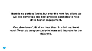 There is no perfect Tweet, but over the next few slides we
will see some tips and best practice examples to help
drive higher engagement.
!
One size doesn’t ﬁt all so bear them in mind and treat
each Tweet as an opportunity to learn and improve for the
next one.
 