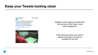 @TwitterAdsUK
Keep your Tweets looking clean
Multiple # and @ signs can dilute from
the main aim of the Tweet - drive
video engagement.
Think about the action you want to
happen and make it as easy as
possible for the user
 