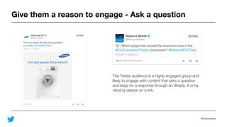 @TwitterAdsUK
Give them a reason to engage - Ask a question
The Twitter audience is a highly engaged group and
likely to engage with content that asks a question
and begs for a response through an @reply, # or by
clicking deeper on a link.
 