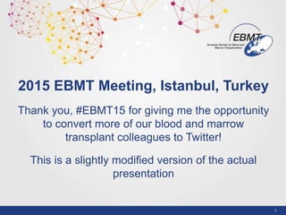 1
2015 EBMT Meeting, Istanbul, Turkey
Thank you, #EBMT15 for giving me the opportunity
to convert more of our blood and marrow
transplant colleagues to Twitter!
This is a slightly modified version of the actual
presentation
 