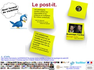 at
form té
l
Que sibili
i
de v

Le post-it.
Les participants
rendent visibles leur
disponibilité et leur
présence en multipliant
les indices contextuels
,
mais ils réservent
cet accès à un cercle
relationnel restreint

Les
p
fonc lateform
t io
e
mod nnant s s
è
u
cara le du po r le
st
c
c oup t ér is ent - it s e
pa
la
territ ge très r un
o
f ort d
(nota ire
u
mm

Dominique Cardo
n
Orange Labs
Photo : Fanny Damon

serv
e
ices nt à tra
v
de g
éolo ers les
calis
ation
)

+ d’info

http://www.internetactu.net/2008/02/01/le-design-de-la-visibilite-un-essai-de-typologie-du-web-20/
http://spiral.univ-lyon1.fr/entree.asp?id=170&id2=80&id3=2031&objet=article

Contact : batier@univ-lyon1.fr
http://twitter.com/batier
http://twitter.com/batier

 