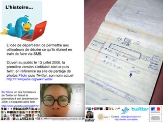 L’histoire…

L’idée de départ était de permettre aux
utilisateurs de décrire ce qu’ils étaient en
train de faire via SMS.
Ouvert au public le 13 juillet 2006, la
première version s’intitulait stat.us puis
twttr, en référence au site de partage de
photos Flickr puis Twitter, son nom actuel

http://fr.wikipedia.org/wiki/Twitter

Biz Stone un des fondateurs
de Twitter en faisait la
promotion à son lancement en
2006, il s'appelait alors twttr
http://www.youtube.com/watch?v=EGnMThF_2Lo

Contact : batier@univ-lyon1.fr
http://twitter.com/batier
http://twitter.com/batier

 