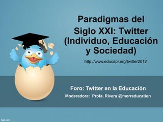 Paradigmas del
   Siglo XXI: Twitter
(Individuo, Educación
      y Sociedad)
        http://www.educapr.org/twitter2012




  Foro: Twitter en la Educación
Moderadora: Profa. Rivera @morreducation
 