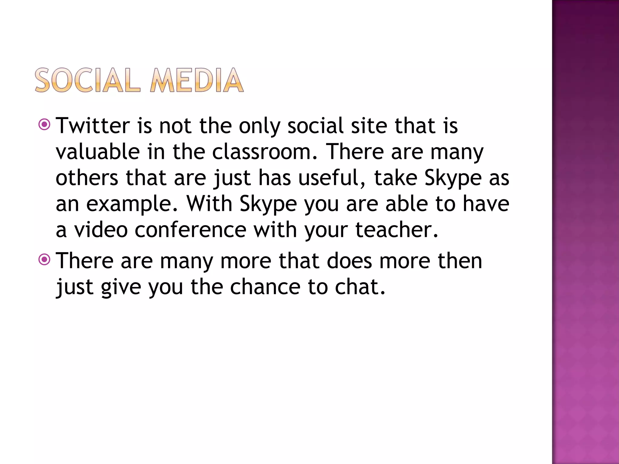 Twitter is not the only social site that is valuable in the classroom. There are many others that are just has useful, take Skype as an example. With Skype you are able to have a video conference with your teacher. There are many more that does more then just give you the chance to chat. 
