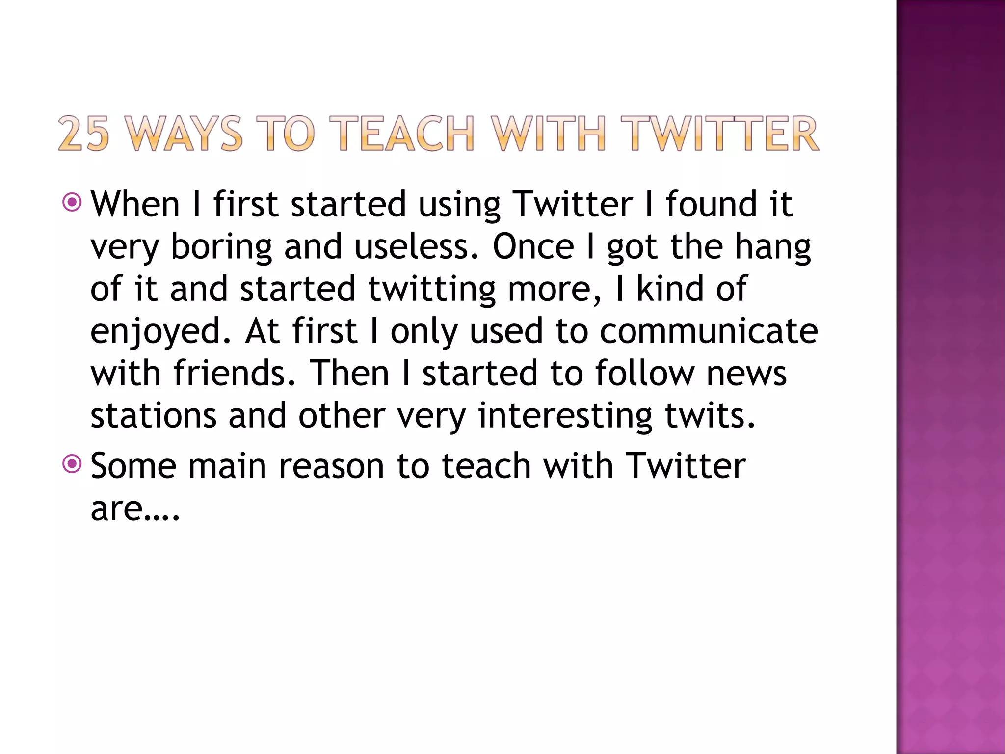 When I first started using Twitter I found it very boring and useless. Once I got the hang of it and started twitting more, I kind of enjoyed. At first I only used to communicate with friends. Then I started to follow news stations and other very interesting twits. Some main reason to teach with Twitter are…. 