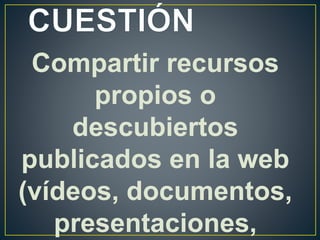 Compartir recursos
propios o
descubiertos
publicados en la web
(vídeos, documentos,
presentaciones,