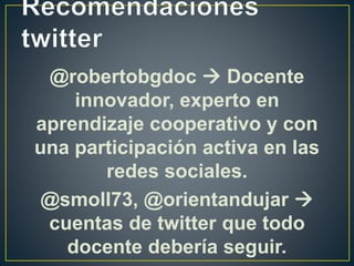 @robertobgdoc  Docente
innovador, experto en
aprendizaje cooperativo y con
una participación activa en las
redes sociales.
@smoll73, @orientandujar 
cuentas de twitter que todo
docente debería seguir.
 
