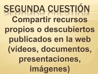 SEGUNDA CUESTIÓN
Compartir recursos
propios o descubiertos
publicados en la web
(vídeos, documentos,
presentaciones,
imágenes)
 