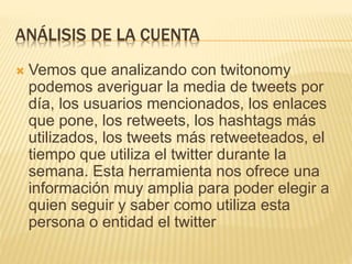 ANÁLISIS DE LA CUENTA
 Vemos que analizando con twitonomy
podemos averiguar la media de tweets por
día, los usuarios mencionados, los enlaces
que pone, los retweets, los hashtags más
utilizados, los tweets más retweeteados, el
tiempo que utiliza el twitter durante la
semana. Esta herramienta nos ofrece una
información muy amplia para poder elegir a
quien seguir y saber como utiliza esta
persona o entidad el twitter
 