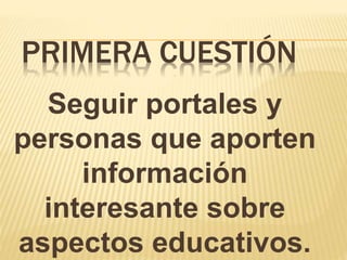 PRIMERA CUESTIÓN
Seguir portales y
personas que aporten
información
interesante sobre
aspectos educativos.
 