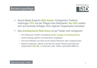 Beziehungspﬂege!



      Social Media Expertin Beth Kanter: Erfolgreiche Twitterer
       verbringen 70% mit der Pﬂege ihres Netzwerks. Nur 30% sollten
       sich auf konkrete Anliegen Ihrer eigenen Organisation beziehen!

      Das Amerikanische Rote Kreuz ist auf Twitter sehr erfolgreich!
         –  Am Anfang auf Twitter monatelang keinen einziger Fundraising-Aufruf!
         –  Zuerst Dialoge geführt und Netzwerke aufgebaut!
         –  Erst bei Erdbeben auf Haiti wurde dieses Netzwerk aktiv angesprochen!
         –  Höchst erfolgreich: alleine innerhalb der ersten Woche sammelte die
            Organisation $22 Mio. an Spenden über Twitter verbreitete SMS ein!




Was ist ein guter Tweet?!                                                           17
 