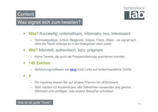 Content!
Was eignet sich zum tweeten?!

      Was? Kurzweilig, unterhaltsam, informativ, neu, interessant!
         –  Technologietipps, Artikel, Blogposts, Videos, Fotos, Zitate – es eignet sich
            alles als Tweet solange es in die Kategorien oben passt!

      Wie? Informell, authentisch, kurz, prägnant!
         –  Keine Tweets, die auch als Pressemitteilungs erscheinen könnten!

      140 Zeichen!
         –  Verkürzungssoftware wie bit.ly kürzt Links auf twitterfreundliche Größe!

      # !
         –  Per Hashtag weisen Sie auf andere Themen hin (#Stichwort) !
         –  Sehr nützlich für Konferenzen: alle Teilnehmer verwenden das gleiche
            Stichwort und verfolgen, was andere Besucher schreiben.!


Was ist ein guter Tweet?!                                                                  19
 