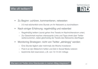 Wie oft twittern?!



      Zu Beginn: zuhören, kommentieren, retweeten!
         –  2-3 mal wöchentlich eine Stunde um Ihr Netzwerk zu durchstöbern!

      Nach einiger Erfahrung: regelmäßig und nebenbei!
         –  Regelmäßig twittern (sonst gehen Ihre Tweets im Nachrichtenstrom unter)!
         –  Zur Gewohnheit machen interessante Links und Tipps direkt über Twitter
            weiterzureichen, dabei gleichzeitig die Tweets des Netzwerks überﬂiegen!

      Monitoring Strategien: nicht von Twitter „abhängig“ werden!
         –  Eine Stunde täglich oder mehrmals die Woche investieren!
         –  Post-it an den Bildschirm heften und Zeit in Social Media notieren!
         –  bestimmte Zeit reservieren, z.B. von 13-14 Uhr mittags!




Wie kann ich Twitter ohne Überstunden in meinen Alltag integrieren?!                   21
 