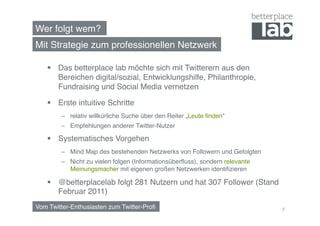 Wer folgt wem?!
Mit Strategie zum professionellen Netzwerk!

      Das betterplace lab möchte sich mit Twitterern aus den
       Bereichen digital/sozial, Entwicklungshilfe, Philanthropie,
       Fundraising und Social Media vernetzen!

      Erste intuitive Schritte!
        –  relativ willkürliche Suche über den Reiter „Leute ﬁnden“!
        –  Empfehlungen anderer Twitter-Nutzer !

      Systematisches Vorgehen !
        –  Mind Map des bestehenden Netzwerks von Followern und Gefolgten !
        –  Nicht zu vielen folgen (Informationsüberﬂuss), sondern relevante
           Meinungsmacher mit eigenen großen Netzwerken identiﬁzieren!

      @betterplacelab folgt 281 Nutzern und hat 307 Follower (Stand
       Februar 2011)!
Vom Twitter-Enthusiasten zum Twitter-Proﬁ!                                    7
 