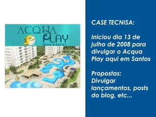 CASE TECNISA:
Iniciou dia 13 de
julho de 2008 para
divulgar o Acqua
Play aqui em Santos
Propostas:
Divulgar
lançamentos, posts
do blog, etc...
 