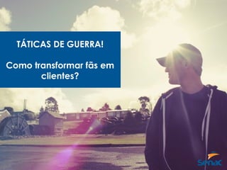 TÁTICAS DE GUERRA!
Como transformar fãs em
clientes?
 