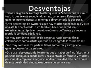 •Tiene una gran desventajaTwitter que es la de tener que resumir
todo lo que te está sucediendo en 140 caracteres. Esto puede
generar inconvenientes al tener que abreviar todo lo que pasa.
•Otra desventaja deTwitter es que hay mucho spam en la red y esto
no está tan controlado. Esto también hace que la red sea
excesivamente rápida en cuanto a número deTweets y a veces se
pierde la confianza de la red.
•Es muy común ver insultos de personas hacia compañías o
celebridades como artistas porque no les agrada la forma de ser.
•Son muy comunes los perfiles falsos enTwitter y esto puede
generar desconfianza en la red.
•Otra gran desventaja deTwitter es que al haber perfiles falsos, una
persona cualquiera puede crear una cuenta de un famoso y muchas
personas lo empiezan a seguir cuando en realidad este perfil no es
de esta celebridad si no que es de una persona al azar
 