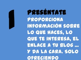 Preséntate
Proporciona
información sobre
lo que haces, lo
que te interesa, el
enlace a tu blog ...
Y da la cara. Solo
ofreciendo
 