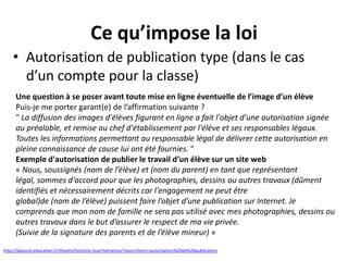Ce qu’impose la loi
• Autorisation de publication type (dans le cas
d’un compte pour la classe)
Une question à se poser avant toute mise en ligne éventuelle de l’image d’un élève
Puis-je me porter garant(e) de l’affirmation suivante ?
" La diffusion des images d'élèves figurant en ligne a fait l'objet d'une autorisation signée
au préalable, et remise au chef d'établissement par l'élève et ses responsables légaux.
Toutes les informations permettant au responsable légal de délivrer cette autorisation en
pleine connaissance de cause lui ont été fournies. "
Exemple d'autorisation de publier le travail d’un élève sur un site web
« Nous, soussignés (nom de l’élève) et (nom du parent) en tant que représentant
légal, sommes d'accord pour que les photographies, dessins ou autres travaux (dûment
identifiés et nécessairement décrits car l'engagement ne peut être
global)de (nom de l’élève) puissent faire l’objet d’une publication sur Internet. Je
comprends que mon nom de famille ne sera pas utilisé avec mes photographies, dessins ou
autres travaux dans le but d’assurer le respect de ma vie privée.
(Suivie de la signature des parents et de l’élève mineur) »
http://eduscol.education.fr/theatre/tice/ens-tice/memento/?searchterm=autorisation%20de%20publication

 