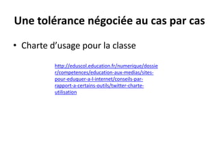 Une tolérance négociée au cas par cas
• Charte d’usage pour la classe
http://eduscol.education.fr/numerique/dossie
r/competences/education-aux-medias/sitespour-eduquer-a-l-internet/conseils-parrapport-a-certains-outils/twitter-charteutilisation

 