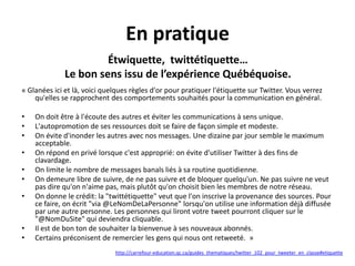 En pratique
Étwiquette, twittétiquette…
Le bon sens issu de l’expérience Québéquoise.
« Glanées ici et là, voici quelques règles d'or pour pratiquer l'étiquette sur Twitter. Vous verrez
qu'elles se rapprochent des comportements souhaités pour la communication en général.
•
•
•
•
•
•
•

•
•

On doit être à l'écoute des autres et éviter les communications à sens unique.
L'autopromotion de ses ressources doit se faire de façon simple et modeste.
On évite d'inonder les autres avec nos messages. Une dizaine par jour semble le maximum
acceptable.
On répond en privé lorsque c'est approprié: on évite d'utiliser Twitter à des fins de
clavardage.
On limite le nombre de messages banals liés à sa routine quotidienne.
On demeure libre de suivre, de ne pas suivre et de bloquer quelqu'un. Ne pas suivre ne veut
pas dire qu'on n'aime pas, mais plutôt qu'on choisit bien les membres de notre réseau.
On donne le crédit: la "twittétiquette" veut que l'on inscrive la provenance des sources. Pour
ce faire, on écrit "via @LeNomDeLaPersonne" lorsqu'on utilise une information déjà diffusée
par une autre personne. Les personnes qui liront votre tweet pourront cliquer sur le
"@NomDuSite" qui deviendra cliquable.
Il est de bon ton de souhaiter la bienvenue à ses nouveaux abonnés.
Certains préconisent de remercier les gens qui nous ont retweeté. »
http://carrefour-education.qc.ca/guides_thematiques/twitter_102_pour_tweeter_en_classe#etiquette

 