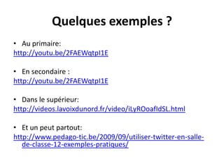 Quelques exemples ?
• Au primaire:
http://youtu.be/2FAEWqtpI1E
• En secondaire :
http://youtu.be/2FAEWqtpI1E
• Dans le supérieur:
http://videos.lavoixdunord.fr/video/iLyROoafIdSL.html
• Et un peut partout:
http://www.pedago-tic.be/2009/09/utiliser-twitter-en-sallede-classe-12-exemples-pratiques/

 