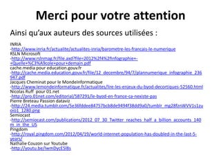 Merci pour votre attention
Ainsi qu’aux auteurs des sources utilisées :
INRIA
-http://www.inria.fr/actualite/actualites-inria/barometre-les-francais-le-numerique
RSLN Microsoft
-http://www.rslnmag.fr/file.axd?file=2012%2f4%2fInfographie++Quelle+%C3%A9cole+pour+demain.pdf
cache.media pour education.gouv.fr
-http://cache.media.education.gouv.fr/file/12_decembre/94/7/plannumerique_infographie_236
947.pdf
Jacques Cheminat pour le MondeInformatique
-http://www.lemondeinformatique.fr/actualites/lire-les-enjeux-du-byod-decortiques-52560.html
Nicolas Ruff pour 01.net
-http://pro.01net.com/editorial/587291/le-byod-en-france-ca-nexiste-pas
Pierre Breteau Passion dataviz
-http://24.media.tumblr.com/5e36fddee84757bcb8de9494f38dd9a0/tumblr_mg28fznWVV1s1zu
oio1_1280.png
Semiocast
-http://semiocast.com/publications/2012_07_30_Twitter_reaches_half_a_billion_accounts_140
m_in_the_US
Pingdom
-http://royal.pingdom.com/2012/04/19/world-internet-population-has-doubled-in-the-last-5years/
Nathalie Couzon sur Youtube
-http://youtu.be/IwmDycE5l8s

 