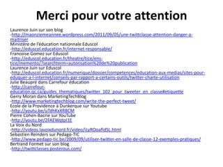 Merci pour votre attention
Laurence Juin sur son blog
-http://maonziemeannee.wordpress.com/2011/09/05/une-twittclasse-attention-danger-amaitriser
Ministère de l’éducation nationnale Eduscol
-http://eduscol.education.fr/internet-responsable/
Francoise Gomez sur Eduscol
-http://eduscol.education.fr/theatre/tice/enstice/memento/?searchterm=autorisation%20de%20publication
Laurence Juin sur Eduscol
-http://eduscol.education.fr/numerique/dossier/competences/education-aux-medias/sites-poureduquer-a-l-internet/conseils-par-rapport-a-certains-outils/twitter-charte-utilisation
Julie Beaupré dans Carrefour éducation
-http://carrefoureducation.qc.ca/guides_thematiques/twitter_102_pour_tweeter_en_classe#etiquette
Gerry Moran dans MarketingTechBlog
-http://www.marketingtechblog.com/write-the-perfect-tweet/
Ecole de la Providence à Dunkerque sur Youtube
-http://youtu.be/uTdhKxXRBCM
Pierre Cohen-Bacrie sur YouTube
-http://youtu.be/2FAEWqtpI1E
La Voix du Nord
-http://videos.lavoixdunord.fr/video/iLyROoafIdSL.html
Sebastien Reinders sur Pedago-TIC
-http://www.pedago-tic.be/2009/09/utiliser-twitter-en-salle-de-classe-12-exemples-pratiques/
Bertrand Formet sur son blog
-http://twittclasses.posterous.com/

 