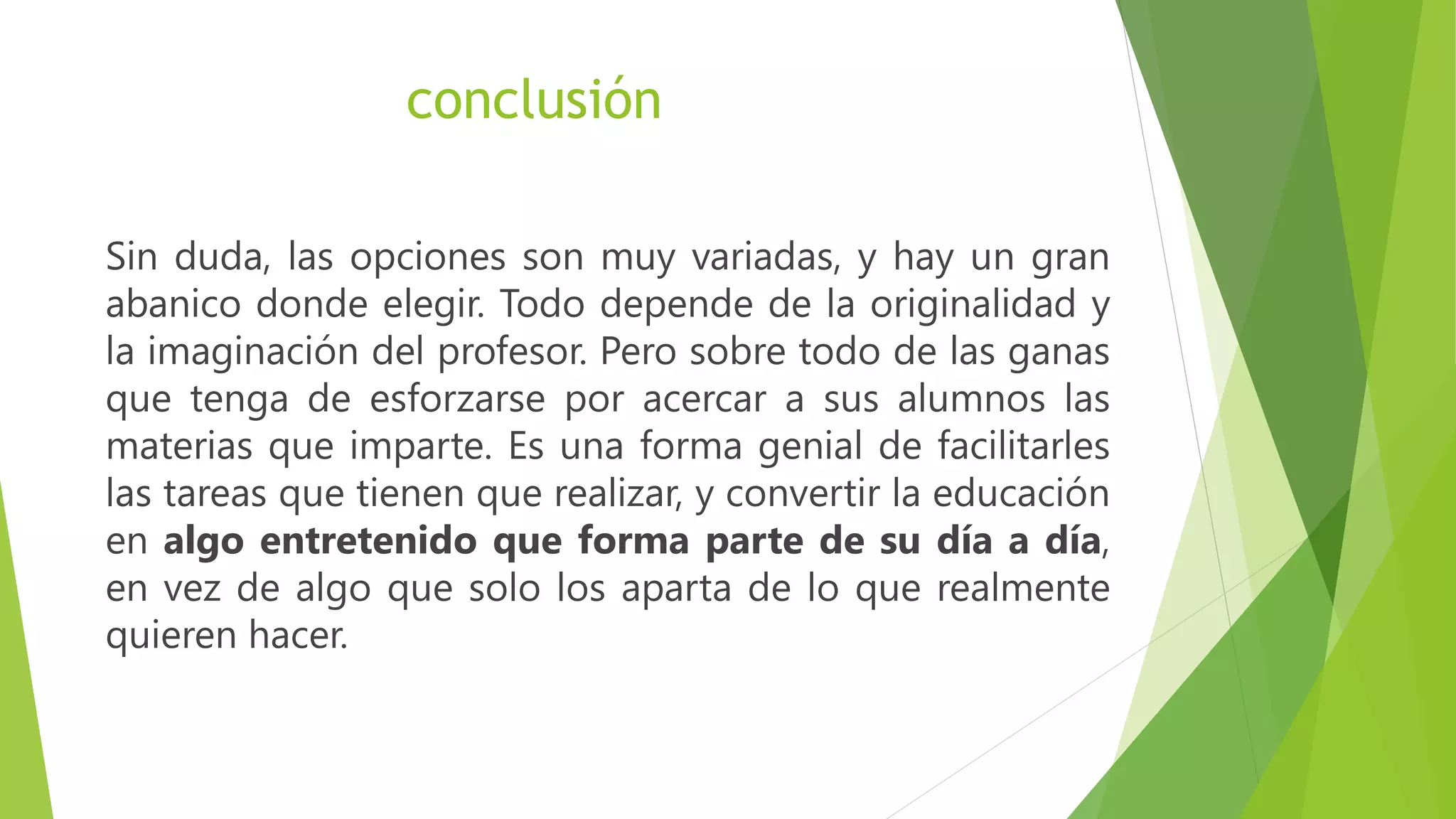 conclusión
Sin duda, las opciones son muy variadas, y hay un gran
abanico donde elegir. Todo depende de la originalidad y
la imaginación del profesor. Pero sobre todo de las ganas
que tenga de esforzarse por acercar a sus alumnos las
materias que imparte. Es una forma genial de facilitarles
las tareas que tienen que realizar, y convertir la educación
en algo entretenido que forma parte de su día a día,
en vez de algo que solo los aparta de lo que realmente
quieren hacer.
 