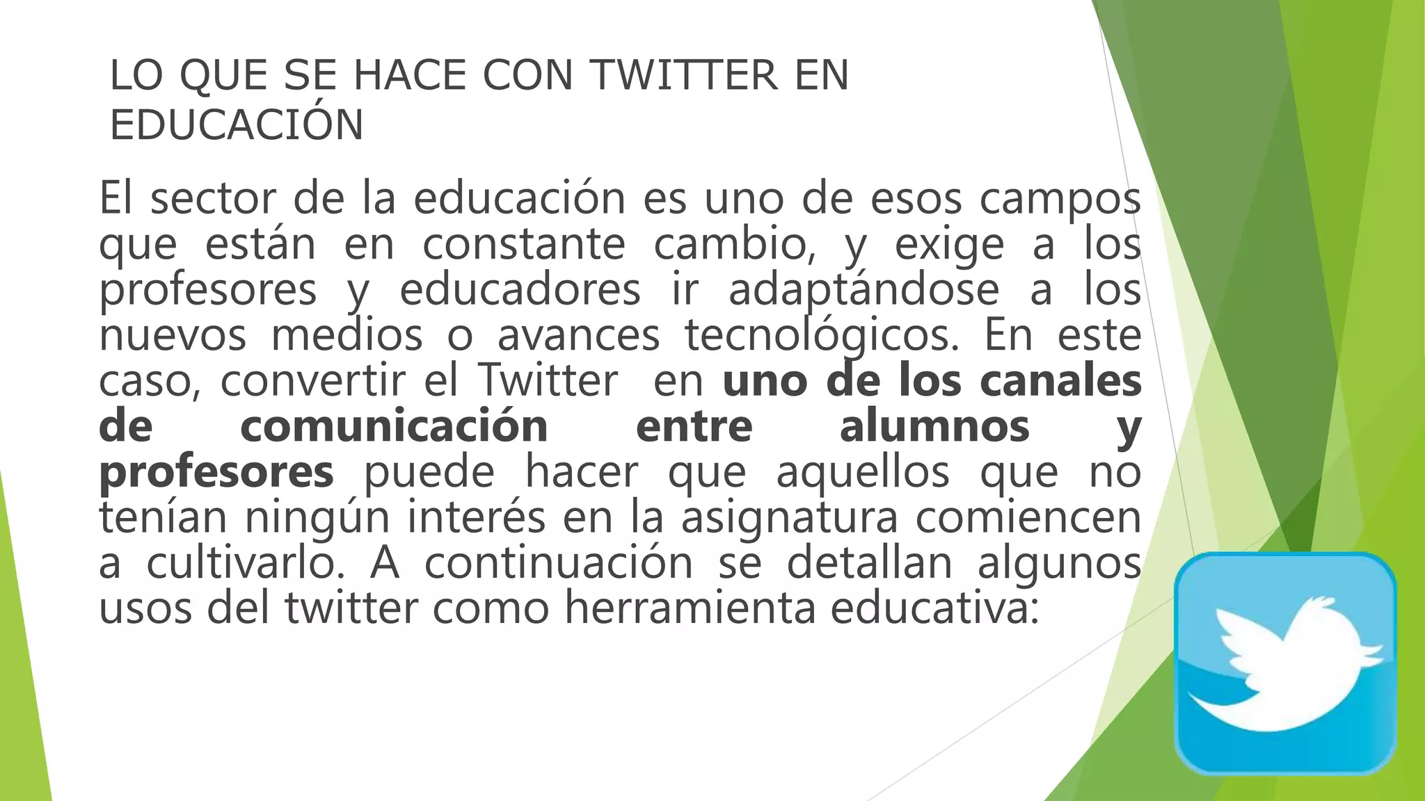 LO QUE SE HACE CON TWITTER EN
EDUCACIÓN
El sector de la educación es uno de esos campos
que están en constante cambio, y exige a los
profesores y educadores ir adaptándose a los
nuevos medios o avances tecnológicos. En este
caso, convertir el Twitter en uno de los canales
de comunicación entre alumnos y
profesores puede hacer que aquellos que no
tenían ningún interés en la asignatura comiencen
a cultivarlo. A continuación se detallan algunos
usos del twitter como herramienta educativa:
 
