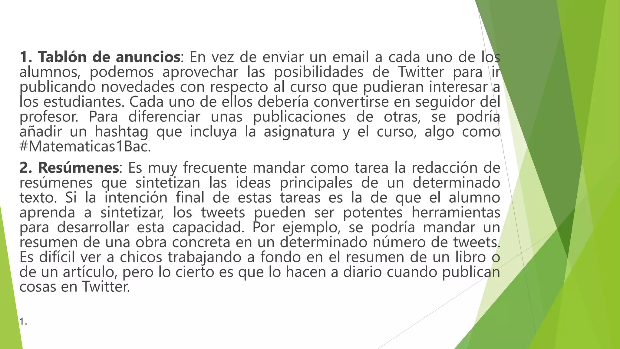 1. Tablón de anuncios: En vez de enviar un email a cada uno de los
alumnos, podemos aprovechar las posibilidades de Twitter para ir
publicando novedades con respecto al curso que pudieran interesar a
los estudiantes. Cada uno de ellos debería convertirse en seguidor del
profesor. Para diferenciar unas publicaciones de otras, se podría
añadir un hashtag que incluya la asignatura y el curso, algo como
#Matematicas1Bac.
2. Resúmenes: Es muy frecuente mandar como tarea la redacción de
resúmenes que sintetizan las ideas principales de un determinado
texto. Si la intención final de estas tareas es la de que el alumno
aprenda a sintetizar, los tweets pueden ser potentes herramientas
para desarrollar esta capacidad. Por ejemplo, se podría mandar un
resumen de una obra concreta en un determinado número de tweets.
Es difícil ver a chicos trabajando a fondo en el resumen de un libro o
de un artículo, pero lo cierto es que lo hacen a diario cuando publican
cosas en Twitter.
1.
 
