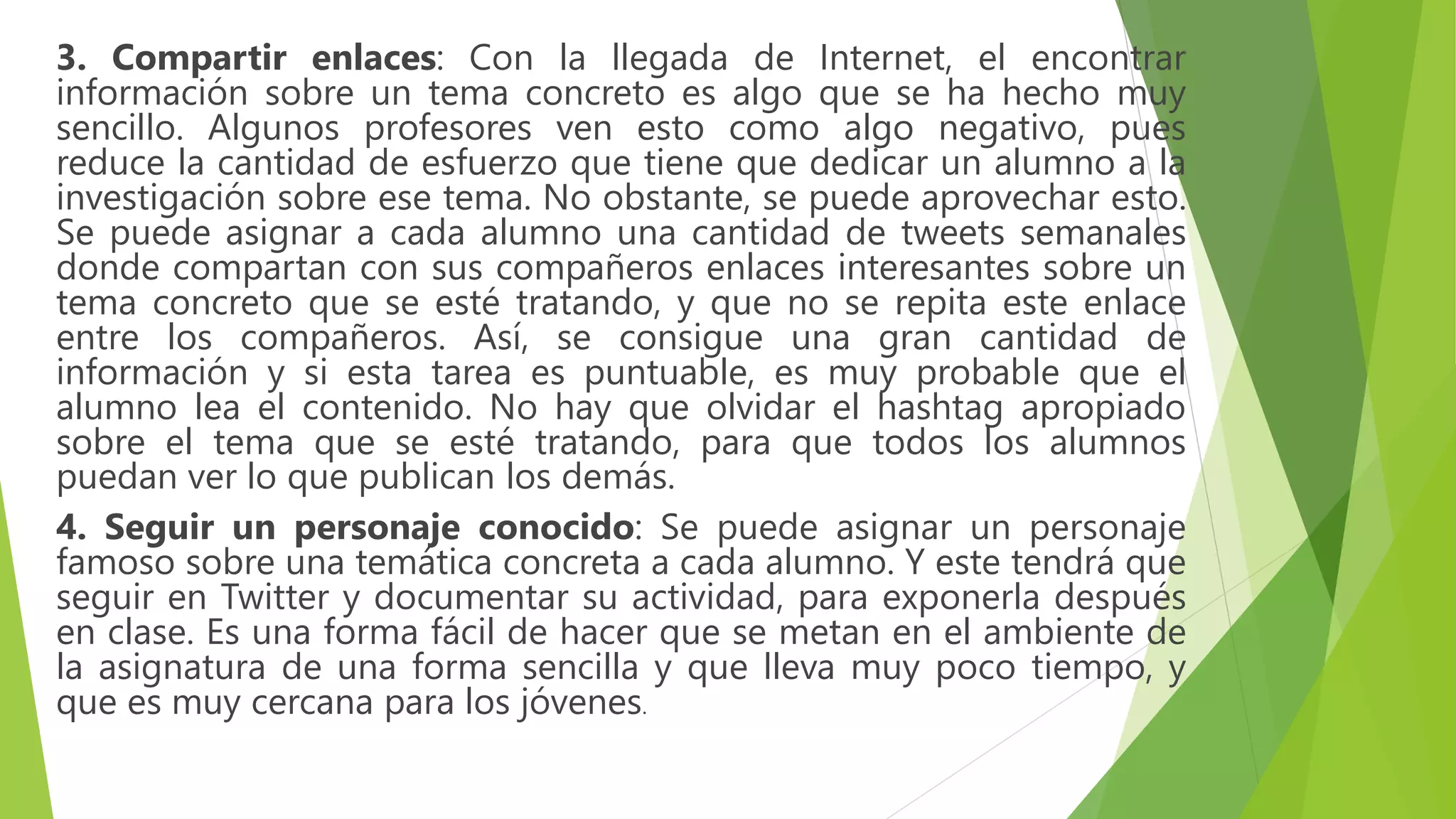 3. Compartir enlaces: Con la llegada de Internet, el encontrar
información sobre un tema concreto es algo que se ha hecho muy
sencillo. Algunos profesores ven esto como algo negativo, pues
reduce la cantidad de esfuerzo que tiene que dedicar un alumno a la
investigación sobre ese tema. No obstante, se puede aprovechar esto.
Se puede asignar a cada alumno una cantidad de tweets semanales
donde compartan con sus compañeros enlaces interesantes sobre un
tema concreto que se esté tratando, y que no se repita este enlace
entre los compañeros. Así, se consigue una gran cantidad de
información y si esta tarea es puntuable, es muy probable que el
alumno lea el contenido. No hay que olvidar el hashtag apropiado
sobre el tema que se esté tratando, para que todos los alumnos
puedan ver lo que publican los demás.
4. Seguir un personaje conocido: Se puede asignar un personaje
famoso sobre una temática concreta a cada alumno. Y este tendrá que
seguir en Twitter y documentar su actividad, para exponerla después
en clase. Es una forma fácil de hacer que se metan en el ambiente de
la asignatura de una forma sencilla y que lleva muy poco tiempo, y
que es muy cercana para los jóvenes.
 