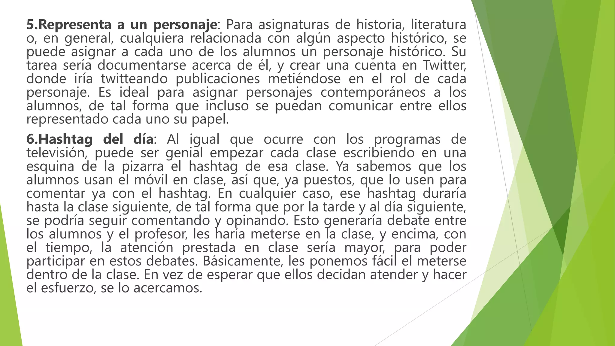 5.Representa a un personaje: Para asignaturas de historia, literatura
o, en general, cualquiera relacionada con algún aspecto histórico, se
puede asignar a cada uno de los alumnos un personaje histórico. Su
tarea sería documentarse acerca de él, y crear una cuenta en Twitter,
donde iría twitteando publicaciones metiéndose en el rol de cada
personaje. Es ideal para asignar personajes contemporáneos a los
alumnos, de tal forma que incluso se puedan comunicar entre ellos
representado cada uno su papel.
6.Hashtag del día: Al igual que ocurre con los programas de
televisión, puede ser genial empezar cada clase escribiendo en una
esquina de la pizarra el hashtag de esa clase. Ya sabemos que los
alumnos usan el móvil en clase, así que, ya puestos, que lo usen para
comentar ya con el hashtag. En cualquier caso, ese hashtag duraría
hasta la clase siguiente, de tal forma que por la tarde y al día siguiente,
se podría seguir comentando y opinando. Esto generaría debate entre
los alumnos y el profesor, les haría meterse en la clase, y encima, con
el tiempo, la atención prestada en clase sería mayor, para poder
participar en estos debates. Básicamente, les ponemos fácil el meterse
dentro de la clase. En vez de esperar que ellos decidan atender y hacer
el esfuerzo, se lo acercamos.
 