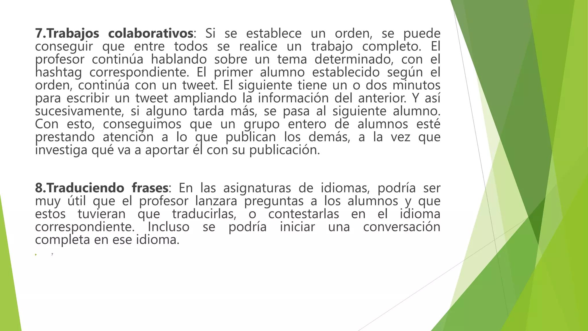 7.Trabajos colaborativos: Si se establece un orden, se puede
conseguir que entre todos se realice un trabajo completo. El
profesor continúa hablando sobre un tema determinado, con el
hashtag correspondiente. El primer alumno establecido según el
orden, continúa con un tweet. El siguiente tiene un o dos minutos
para escribir un tweet ampliando la información del anterior. Y así
sucesivamente, si alguno tarda más, se pasa al siguiente alumno.
Con esto, conseguimos que un grupo entero de alumnos esté
prestando atención a lo que publican los demás, a la vez que
investiga qué va a aportar él con su publicación.
8.Traduciendo frases: En las asignaturas de idiomas, podría ser
muy útil que el profesor lanzara preguntas a los alumnos y que
estos tuvieran que traducirlas, o contestarlas en el idioma
correspondiente. Incluso se podría iniciar una conversación
completa en ese idioma.
 7
 
